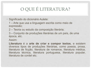 O QUE É LITERATURA?
• Significado do dicionário Aulete:
1 – Arte que usa a linguagem escrita como meio de
expressão;
2 – Teoria ou estudo da composição literária;
3 – Conjunto de produções literárias de um país, de uma
época, etc.
Assim:
Literatura é a arte de criar e compor textos, e existem
diversos tipos de produções literárias, como poesia, prosa,
literatura de ficção, literatura de romance, literatura médica,
literatura técnica, literatura portuguesa, literatura popular,
literatura de cordel etc.
 