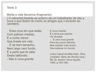 Texto 3:
Morte e vida Severina (fragmento)
[ O retirante] Assiste ao enterro de um trabalhador de eito e
ouve o que dizem do morto os amigos que o levaram ao
cemitério.
- Essa cova em que estás,
Com palmos medida,
É a conta menor
Que tiraste em vida.
- É de bom tamanho,
Nem largo nem fundo,
É a parte que te cabe
Deste latifúndio.
- Não é cova grande
É cova medida,
É a terra que querias
Ver dividida.
- É uma cova grande
Para teu pouco defunto,
Mas estarás mais ancho
Que estavas no mundo.
(João Cabral de Melo Neto. Obra
completa. Marly de Oliveira (org.)
Rio de Janeiro: Nova Aguilar,
1994, p.183-184)
 