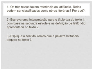 1- Os três textos fazem referência ao latifúndio. Todos
podem ser classificados como obras literárias? Por quê?
2) Escreva uma interpretação para o título-tea do texto 1,
com base na segunda estrofe e na definição de latifúndio
apresentada no texto 2.
3) Explique o sentido irônico que a palavra latifúndio
adquire no texto 3.
 