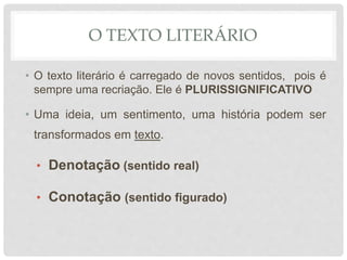 O TEXTO LITERÁRIO
• O texto literário é carregado de novos sentidos, pois é
sempre uma recriação. Ele é PLURISSIGNIFICATIVO
• Uma ideia, um sentimento, uma história podem ser
transformados em texto.
• Denotação (sentido real)
• Conotação (sentido figurado)
 