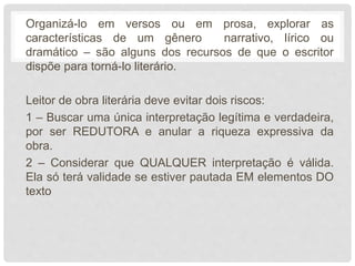 Organizá-lo em versos ou em prosa, explorar as
características de um gênero narrativo, lírico ou
dramático – são alguns dos recursos de que o escritor
dispõe para torná-lo literário.
Leitor de obra literária deve evitar dois riscos:
1 – Buscar uma única interpretação legítima e verdadeira,
por ser REDUTORA e anular a riqueza expressiva da
obra.
2 – Considerar que QUALQUER interpretação é válida.
Ela só terá validade se estiver pautada EM elementos DO
texto
 