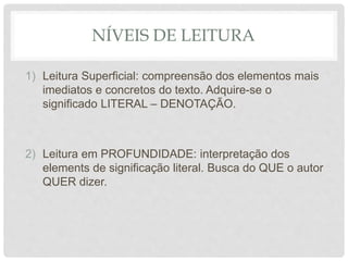 NÍVEIS DE LEITURA
1) Leitura Superficial: compreensão dos elementos mais
imediatos e concretos do texto. Adquire-se o
significado LITERAL – DENOTAÇÃO.
2) Leitura em PROFUNDIDADE: interpretação dos
elements de significação literal. Busca do QUE o autor
QUER dizer.
 