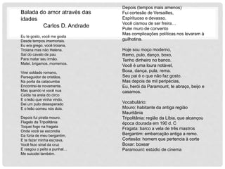 Balada do amor através das
idades
Carlos D. Andrade
Eu te gosto, você me gosta
Desde tempos imemoriais.
Eu era grego, você troiana,
Troiana mas não Helena.
Saí do cavalo de pau
Para matar seu irmão.
Matei, brigamos, morremos.
Virei soldado romano,
Perseguidor de cristãos.
Na porta da catacumba
Encontrei-te novamente.
Mas quando vi você nua
Caída na areia do circo
E o leão que vinha vindo,
Dei um pulo desesperado
E o leão comeu nós dois.
Depois fui pirata mouro,
Flagelo da Tripolitânia
Toquei fogo na fragata
Onde você se escondia
Da fúria de meu bergantim,
E te fazer minha escrava,
Você fezo sinal da cruz
E rasgou o peito a punhal…
Me suicidei também.
Depois (tempos mais amenos)
Fui cortesão de Versailles,
Espirituoso e devasso.
Você cismou de ser freira…
Pulei muro de convento
Mas complicações políticas nos levaram à
guilhotina.
Hoje sou moço moderno,
Remo, pulo, danço, boxo,
Tenho dinheiro no banco.
Você é uma loura notável,
Boxa, dança, pula, rema.
Seu pai é o que não faz gosto.
Mas depois de mil peripécias,
Eu, herói da Paramount, te abraço, beijo e
casamos.
Vocabulário:
Mouro: habitante da antiga região
Mauritânia
Tripolitânia: região da Líbia, que alcançou
época dourada em 190 d. C
Fragata: barco a vela de três mastros
Bergantim: embarcação antiga a remo.
Cortesão: homem que pertencia à corte
Boxar: boxear
Paramount: estúdio de cinema
 