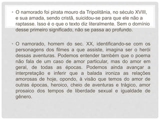 • O namorado foi pirata mouro da Tripolitânia, no século XVIII,
e sua amada, sendo cristã, suicidou-se para que ele não a
raptasse. Isso é o que o texto diz literalmente. Sem o domínio
desse primeiro significado, não se passa ao profundo.
• O namorado, homem do sec. XX, identificando-se com os
personagens dos filmes a que assiste, imagina ser o herói
dessas aventuras. Podemos entender também que o poema
não fala de um caso de amor particular, mas do amor em
geral, de todas as épocas. Podemos ainda avançar a
interpretação e inferir que a balada ironiza as relações
amorosas de hoje, opondo, à visão que temos do amor de
outras épocas, heroico, cheio de aventuras e trágico, amor
prosaico dos tempos de liberdade sexual e igualdade de
gênero.
 