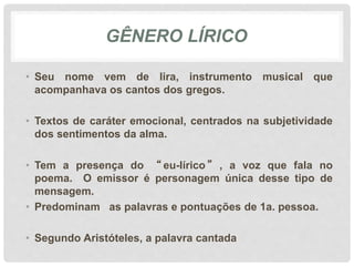 GÊNERO LÍRICO
• Seu nome vem de lira, instrumento musical que
acompanhava os cantos dos gregos.
• Textos de caráter emocional, centrados na subjetividade
dos sentimentos da alma.
• Tem a presença do “ eu-lírico ” , a voz que fala no
poema. O emissor é personagem única desse tipo de
mensagem.
• Predominam as palavras e pontuações de 1a. pessoa.
• Segundo Aristóteles, a palavra cantada
 