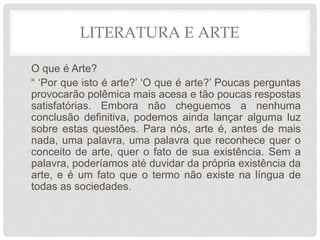 LITERATURA E ARTE
O que é Arte?
“ ‘Por que isto é arte?’ ‘O que é arte?’ Poucas perguntas
provocarão polêmica mais acesa e tão poucas respostas
satisfatórias. Embora não cheguemos a nenhuma
conclusão definitiva, podemos ainda lançar alguma luz
sobre estas questões. Para nós, arte é, antes de mais
nada, uma palavra, uma palavra que reconhece quer o
conceito de arte, quer o fato de sua existência. Sem a
palavra, poderíamos até duvidar da própria existência da
arte, e é um fato que o termo não existe na língua de
todas as sociedades.
 