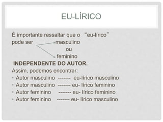 EU-LÍRICO
É importante ressaltar que o “eu-lírico”
pode ser masculino
ou
feminino
INDEPENDENTE DO AUTOR.
Assim, podemos encontrar:
• Autor masculino ------- eu-lírico masculino
• Autor masculino ------- eu- lírico feminino
• Autor feminino ------- eu- lírico feminino
• Autor feminino ------- eu- lírico masculino
 