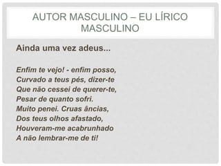 AUTOR MASCULINO – EU LÍRICO
MASCULINO
Ainda uma vez adeus...
Enfim te vejo! - enfim posso,
Curvado a teus pés, dizer-te
Que não cessei de querer-te,
Pesar de quanto sofri.
Muito penei. Cruas âncias,
Dos teus olhos afastado,
Houveram-me acabrunhado
A não lembrar-me de ti!
 
