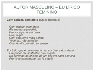 AUTOR MASCULINO – EU LÍRICO
FEMININO
Com açúcar, com afeto (Chico Buarque)
Com açúcar, com afeto
Fiz seu doce predileto
Pra você parar em casa
Qual o quê
Com seu terno mais bonito
Você sai, não acredito
Quando diz que não se atrasa.
Você diz que é um operário, sai em busca do salário
Pra poder me sustentar, qual o quê!
No caminho da oficina, há um bar em cada esquina
Pra você comemorar, sei lá o quê!
 