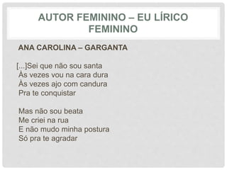 AUTOR FEMININO – EU LÍRICO
FEMININO
ANA CAROLINA – GARGANTA
[...]Sei que não sou santa
Às vezes vou na cara dura
Às vezes ajo com candura
Pra te conquistar
Mas não sou beata
Me criei na rua
E não mudo minha postura
Só pra te agradar
 
