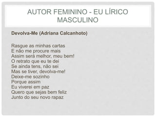 AUTOR FEMININO - EU LÍRICO
MASCULINO
Devolva-Me (Adriana Calcanhoto)
Rasgue as minhas cartas
E não me procure mais
Assim será melhor, meu bem!
O retrato que eu te dei
Se ainda tens, não sei
Mas se tiver, devolva-me!
Deixe-me sozinho
Porque assim
Eu viverei em paz
Quero que sejas bem feliz
Junto do seu novo rapaz
 