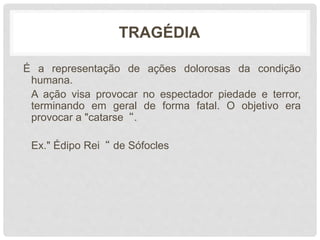 TRAGÉDIA
É a representação de ações dolorosas da condição
humana.
A ação visa provocar no espectador piedade e terror,
terminando em geral de forma fatal. O objetivo era
provocar a "catarse“.
Ex." Édipo Rei“ de Sófocles
 