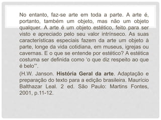 No entanto, faz-se arte em toda a parte. A arte é,
portanto, também um objeto, mas não um objeto
qualquer. A arte é um objeto estético, feito para ser
visto e apreciado pelo seu valor intrínseco. As suas
características especiais fazem da arte um objeto à
parte, longe da vida cotidiana, em museus, igrejas ou
cavernas. E o que se entende por estético? A estética
costuma ser definida como ‘o que diz respeito ao que
é belo’”.
(H.W. Janson. História Geral da arte. Adaptação e
preparação do texto para a edição brasileira. Maurício
Balthazar Leal. 2 ed. São Paulo: Martins Fontes,
2001, p.11-12.
 