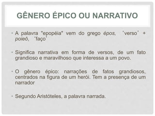 GÊNERO ÉPICO OU NARRATIVO
• A palavra "epopéia" vem do grego épos, ‘verso’+
poieô, ‘faço’
• Significa narrativa em forma de versos, de um fato
grandioso e maravilhoso que interessa a um povo.
• O gênero épico: narrações de fatos grandiosos,
centrados na figura de um herói. Tem a presença de um
narrador
• Segundo Aristóteles, a palavra narrada.
 