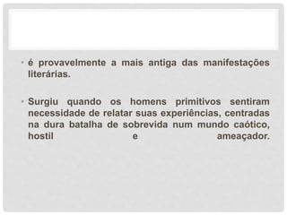 • é provavelmente a mais antiga das manifestações
literárias.
• Surgiu quando os homens primitivos sentiram
necessidade de relatar suas experiências, centradas
na dura batalha de sobrevida num mundo caótico,
hostil e ameaçador.
 