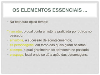 OS ELEMENTOS ESSENCIAIS ...
• Na estrutura épica temos:
* narrador, o qual conta a história praticada por outros no
passado;
• a história, a sucessão de acontecimentos;
• as personagens, em torno das quais giram os fatos;
• o tempo, o qual geralmente se apresenta no passado
• o espaço, local onde se dá a ação das personagens.
 