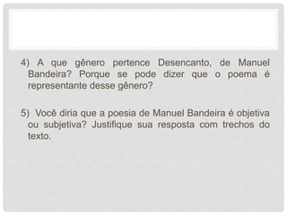 4) A que gênero pertence Desencanto, de Manuel
Bandeira? Porque se pode dizer que o poema é
representante desse gênero?
5) Você diria que a poesia de Manuel Bandeira é objetiva
ou subjetiva? Justifique sua resposta com trechos do
texto.
 