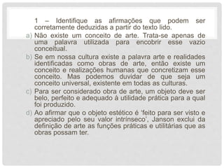1 – Identifique as afirmações que podem ser
corretamente deduzidas a partir do texto lido.
a) Não existe um conceito de arte. Trata-se apenas de
uma palavra utilizada para encobrir esse vazio
conceitual.
b) Se em nossa cultura existe a palavra arte e realidades
identificadas como obras de arte, então existe um
conceito e realizações humanas que concretizam esse
conceito. Mas podemos duvidar de que seja um
conceito universal, existente em todas as culturas.
c) Para ser considerado obra de arte, um objeto deve ser
belo, perfeito e adequado à utilidade prática para a qual
foi produzido.
d) Ao afirmar que o objeto estético é ‘feito para ser visto e
apreciado pelo seu valor intrínseco’, Janson exclui da
definição de arte as funções práticas e utilitárias que as
obras possam ter.
 
