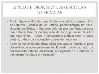 APOLO E DIONÍSIO E AS ESCOLAS
LITERÁRIAS
• Apolo: Apolo é filho do deus Júpiter – o pai dos deuses, filho
de Saturno – com a deusa Latona, personificação da noite.
Nascido em Delos – ilha emergida do mar por Neturno para
que Latona, livre da perseguição de Juno, pudesse dá a luz
aos seus filhos – Apolo é considerado o deus solar, o deus
profeta, o deus da inspiração, o deus da medicina.
• Apolo como divindade ética, exige dos seus a medida e, para
observá-la, o autoconhecimento. E assim corre, ao lado da
necessidade estética da beleza, a exigência do „Conhece-te
a ti mesmo‟ e „Nada em demasia‟
 
