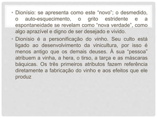 • Dionísio: se apresenta como este “novo”; o desmedido,
o auto-esquecimento, o grito estridente e a
espontaneidade se revelam como “nova verdade”, como
algo aprazível e digno de ser desejado e vivido.
• Dionísio é a personificação do vinho. Seu culto está
ligado ao desenvolvimento da vinicultura, por isso é
menos antigo que os demais deuses. À sua “pessoa”
atribuem a vinha, a hera, o tirso, a tarça e as máscaras
báquicas. Os três primeiros atributos fazem referência
diretamente a fabricação do vinho e aos efeitos que ele
produz
 