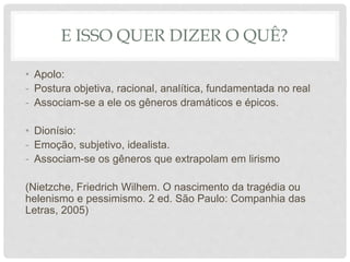 E ISSO QUER DIZER O QUÊ?
• Apolo:
- Postura objetiva, racional, analítica, fundamentada no real
- Associam-se a ele os gêneros dramáticos e épicos.
• Dionísio:
- Emoção, subjetivo, idealista.
- Associam-se os gêneros que extrapolam em lirismo
(Nietzche, Friedrich Wilhem. O nascimento da tragédia ou
helenismo e pessimismo. 2 ed. São Paulo: Companhia das
Letras, 2005)
 