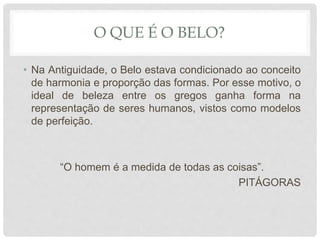 O QUE É O BELO?
• Na Antiguidade, o Belo estava condicionado ao conceito
de harmonia e proporção das formas. Por esse motivo, o
ideal de beleza entre os gregos ganha forma na
representação de seres humanos, vistos como modelos
de perfeição.
“O homem é a medida de todas as coisas”.
PITÁGORAS
 