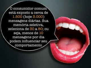 O consumidor comum
está exposto a cerca de
   1.500 (hoje 3.000)
mensagens diárias. Sua
   memória seletiva,
seleciona de 30 a 80; ou
    seja, menos de 10
   mensagens por dia
 podem inﬂuenciar seu
     comportamento
 