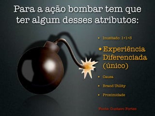 Para a ação bombar tem que
ter algum desses atributos:
                 • Inusitado: 1+1=3

                 •Experiência
                   Diferenciada
                   (único)
                 • Causa

                 • Brand Utility

                 • Proximidade


                 Fonte: Gustavo Fortes
 