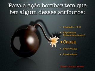 Para a ação bombar tem que
ter algum desses atributos:

                 • Inusitado: 1+1=3

                 • Experiência
                   Diferenciada (único)


                 •Causa
                 • Brand Utility

                 • Proximidade



                 Fonte: Gustavo Fortes
 