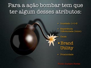 Para a ação bombar tem que
ter algum desses atributos:
                 • Inusitado: 1+1=3

                 • Experiência
                   Diferenciada (único)

                 • Causa

                 •Brand
                   Utility
                 • Proximidade


                 Fonte: Gustavo Fortes
 