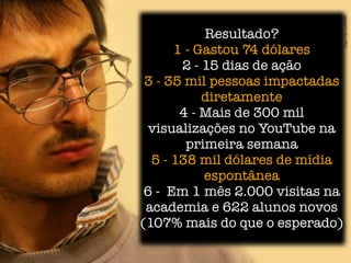Resultado?
      1 - Gastou 74 dólares
       2 - 15 dias de ação
 3 - 35 mil pessoas impactadas
           diretamente
       4 - Mais de 300 mil
  visualizações no YouTube na
        primeira semana
  5 - 138 mil dólares de mídia
           espontânea
 6 - Em 1 mês 2.000 visitas na
 academia e 622 alunos novos
(107% mais do que o esperado)
 