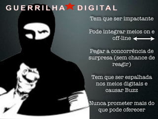 Tem que ser impactante

Pode integrar meios on e
         off-line

Pegar a concorrência de
surpresa (sem chance de
        reagir)

Tem que ser espalhada
 nos meios digitais e
    causar Buzz

Nunca prometer mais do
   que pode oferecer
 