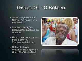 Grupo 01 - O Boteco
• Vocês compraram um
  Boteco. Em Santos tem
  milhares...

• Precisa criar ações
  impactantes na Rua e na
  Internet.

• Como trazer gente jovem
  para o Boteco?
  Precisamos ﬁdelizar...

• Deﬁnir linha de
  comunicação e ações de
  Guerrilha/Virais/Blog
 