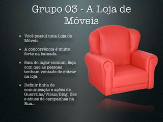 Grupo 03 - A Loja de
            Móveis
• Você possuí uma Loja de
  Móveis

• A concorrência é muito
  forte na baixada

• Saia do lugar comum, faça
  com que as pessoas
  tenham vontade de entrar
  na loja

• Deﬁnir linha de
  comunicação e ações de
  Guerrilha/Virais/Blog. Use
  e abuse de campanhas na
  Rua...
 