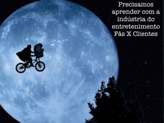 Precisamos
aprender com a
  indústria do
entretenimento
 Fãs X Clientes
 
