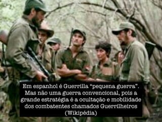 Em espanhol é Guerrilla “pequena guerra”.
  Mas não uma guerra convencional, pois a
grande estratégia é a ocultação e mobilidade
  dos combatentes chamados Guerrilheiros
               (Wikipédia)
 
