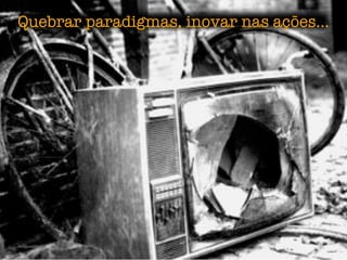 Quebrar paradigmas, inovar nas ações...
 