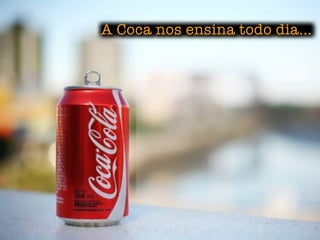 A Coca nos ensina todo dia...
 
