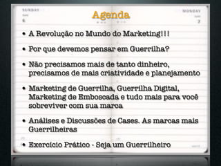 Agenda
• A Revolução no Mundo do Marketing!!!
• Por que devemos pensar em Guerrilha?
• Não precisamos mais de tanto dinheiro,
  precisamos de mais criatividade e planejamento

• Marketing de Guerrilha, Guerrilha Digital,
  Marketing de Emboscada e tudo mais para você
  sobreviver com sua marca

• Análises e Discussões de Cases. As marcas mais
  Guerrilheiras

• Exercício Prático - Seja um Guerrilheiro
 