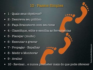 10 - Passos Simples

• 1 - Quais seus objetivos?
• 2 - Descreva seu público
• 3 - Faça Brainstorm com seu time
• 4 - Classiﬁque, edite e escolha as ferramentas
• 5 - Planejar (muito)
• 6 - Executar e gravar




                                                               Fonte:michellevillalobos.com
• 7 - Propagar - Espalhar
• 8 - Medir e Monitorar
• 9 - Avaliar
• 10 - Revisar... e nunca prometer mais do que pode oferecer
 