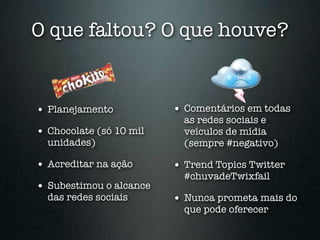 O que faltou? O que houve?


• Planejamento           • Comentários em todas
                           as redes sociais e
• Chocolate (só 10 mil     veículos de mídia
  unidades)                (sempre #negativo)

• Acreditar na ação      • Trend Topics Twitter
                           #chuvadeTwixfail
• Subestimou o alcance
  das redes sociais      • Nunca prometa mais do
                           que pode oferecer
 