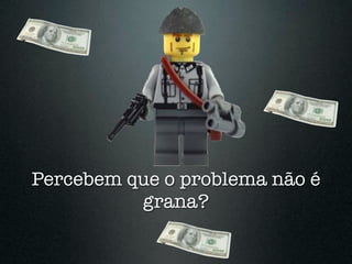 Percebem que o problema não é
          grana?
 