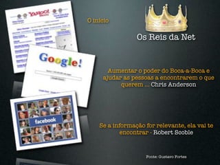 O início

                 Os Reis da Net


       Aumentar o poder do Boca-a-Boca e
     ajudar as pessoas a encontrarem o que
           querem ... Chris Anderson




    Se a informação for relevante, ela vai te
            encontrar - Robert Scoble


                    Fonte: Gustavo Fortes
 