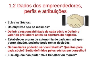 1.2 Dados dos empreendedores,
perfis e atribuições
● Sobre os Sócios:
● Os objetivos são os mesmos?
● Definir a responsabilidade de cada sócio e Definir o
valor do pró-labore antes da abertura do negócio.
● Estabelecer o grau de autonomia de cada um, até que
ponto alguém, sozinho pode tomar decisões.
● Os familiares poderão ser contratados? Quantos para
cada sócio? Serão definidos pelos sócios em conselho?
● E se alguém não puder mais trabalhar ou morrer?
 