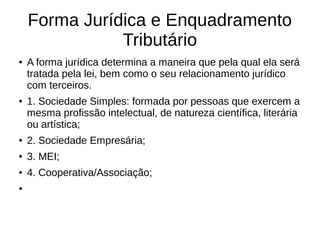 Forma Jurídica e Enquadramento
Tributário
● A forma jurídica determina a maneira que pela qual ela será
tratada pela lei, bem como o seu relacionamento jurídico
com terceiros.
● 1. Sociedade Simples: formada por pessoas que exercem a
mesma profissão intelectual, de natureza científica, literária
ou artística;
● 2. Sociedade Empresária;
● 3. MEI;
● 4. Cooperativa/Associação;
●
 