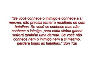 ““Se você conhece o inimigo e conhece a siSe você conhece o inimigo e conhece a si
mesmo, não precisa temer o resultado de cemmesmo, não precisa temer o resultado de cem
batalhas. Se você se conhece mas nãobatalhas. Se você se conhece mas não
conhece o inimigo, para cada vitória ganhaconhece o inimigo, para cada vitória ganha
sofrerá também uma derrota. Se você nãosofrerá também uma derrota. Se você não
conhece nem o inimigo nem a si mesmo,conhece nem o inimigo nem a si mesmo,
perderá todas as batalhas.” Sun Tzuperderá todas as batalhas.” Sun Tzu
 