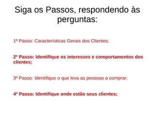 Siga os Passos, respondendo às
perguntas:
1º Passo: Características Gerais dos Clientes;
2º Passo: Identifique os interesses e comportamentos dos
clientes;
3º Passo: Identifique o que leva as pessoas a comprar;
4º Passo: Identifique onde estão seus clientes;
 