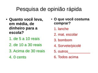 Pesquisa de opinião rápida
● Quanto você leva,
em média, de
dinheiro para a
escola?
1. de 5 a 10 reais
2. de 10 a 30 reais
3. Acima de 30 reais
4. 0 cents
● O que você costuma
comprar?
1. lanche
2. mat. escolar
3. bombom
4. Sorvete/picolé
5. outros___________
6. Todos acima
 