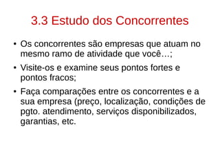 3.3 Estudo dos Concorrentes
● Os concorrentes são empresas que atuam no
mesmo ramo de atividade que você…;
● Visite-os e examine seus pontos fortes e
pontos fracos;
● Faça comparações entre os concorrentes e a
sua empresa (preço, localização, condições de
pgto. atendimento, serviços disponibilizados,
garantias, etc.
 