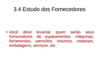3.4 Estudo dos Fornecedores
● Você deve levantar quem serão seus
fornecedores de equipamentos, máquinas,
ferramentas, utensílios, insumos, materiais,
embalagens, serviços, etc
 